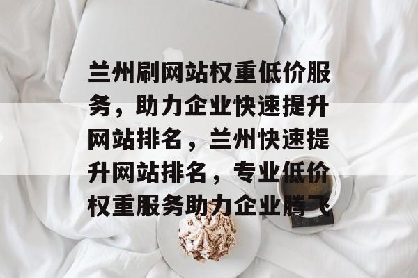 兰州刷网站权重低价服务，助力企业快速提升网站排名，兰州快速提升网站排名，专业低价权重服务助力企业腾飞