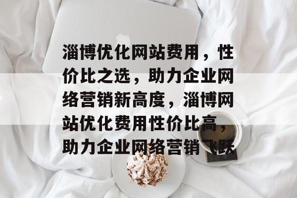淄博优化网站费用，性价比之选，助力企业网络营销新高度，淄博网站优化费用性价比高，助力企业网络营销飞跃