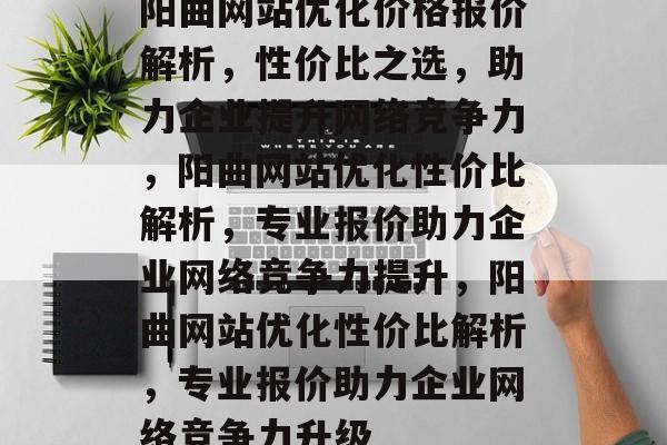 阳曲网站优化价格报价解析，性价比之选，助力企业提升网络竞争力，阳曲网站优化性价比解析，专业报价助力企业网络竞争力提升，阳曲网站优化性价比解析，专业报价助力企业网络竞争力升级